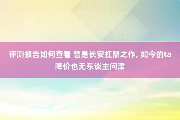 评测报告如何查看 曾是长安扛鼎之作, 如今的ta降价也无东谈主问津