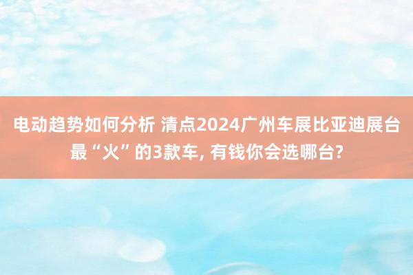 电动趋势如何分析 清点2024广州车展比亚迪展台最“火”的3款车, 有钱你会选哪台?