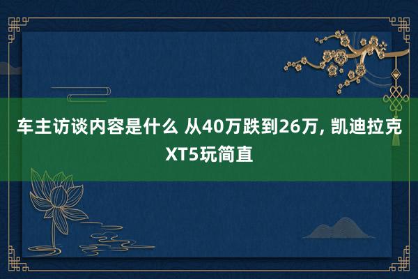 车主访谈内容是什么 从40万跌到26万, 凯迪拉克XT5玩简直