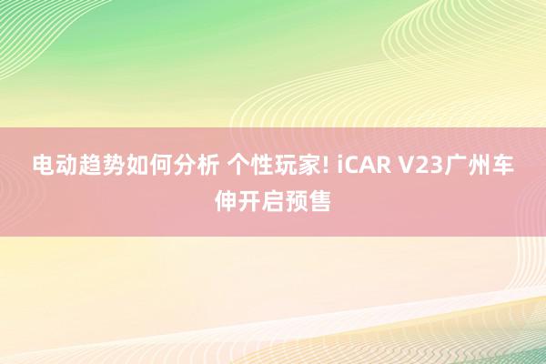 电动趋势如何分析 个性玩家! iCAR V23广州车伸开启预售