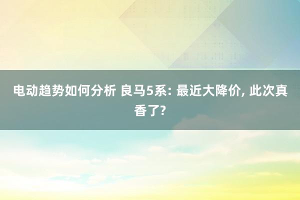 电动趋势如何分析 良马5系: 最近大降价, 此次真香了?