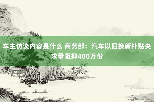 车主访谈内容是什么 商务部：汽车以旧换新补贴央求量阻抑400万份