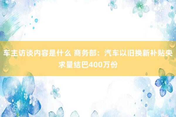 车主访谈内容是什么 商务部：汽车以旧换新补贴央求量结巴400万份