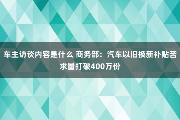 车主访谈内容是什么 商务部：汽车以旧换新补贴苦求量打破400万份