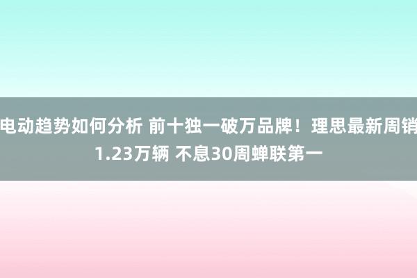 电动趋势如何分析 前十独一破万品牌！理思最新周销1.23万辆 不息30周蝉联第一