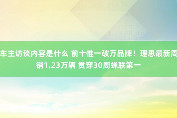 车主访谈内容是什么 前十惟一破万品牌！理思最新周销1.23万辆 贯穿30周蝉联第一