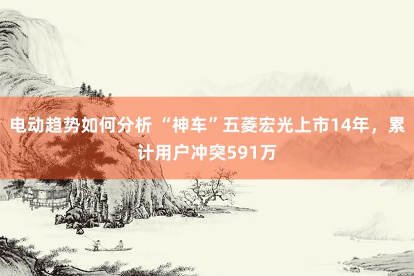 电动趋势如何分析 “神车”五菱宏光上市14年，累计用户冲突591万