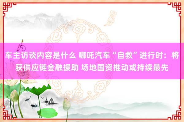 车主访谈内容是什么 哪吒汽车“自救”进行时：将获供应链金融援助 场地国资推动或持续最先