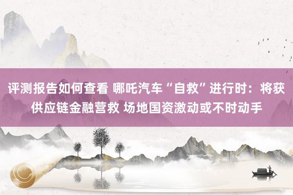 评测报告如何查看 哪吒汽车“自救”进行时：将获供应链金融营救 场地国资激动或不时动手