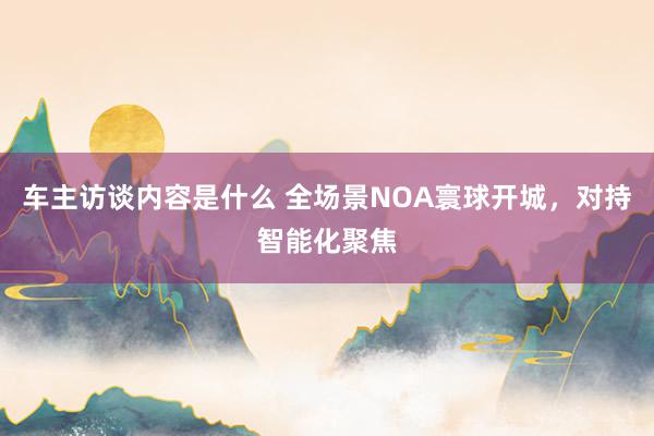 车主访谈内容是什么 全场景NOA寰球开城，对持智能化聚焦