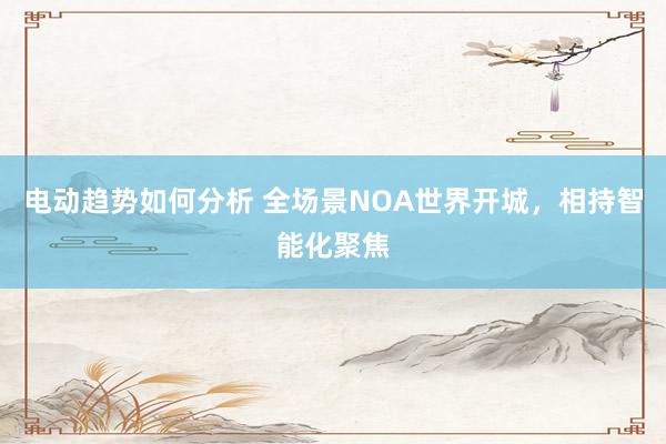 电动趋势如何分析 全场景NOA世界开城，相持智能化聚焦