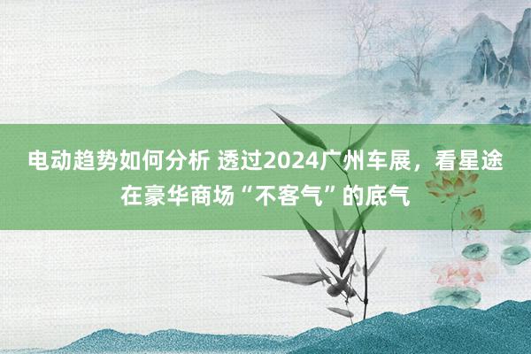 电动趋势如何分析 透过2024广州车展，看星途在豪华商场“不客气”的底气