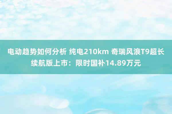 电动趋势如何分析 纯电210km 奇瑞风浪T9超长续航版上市：限时国补14.89万元