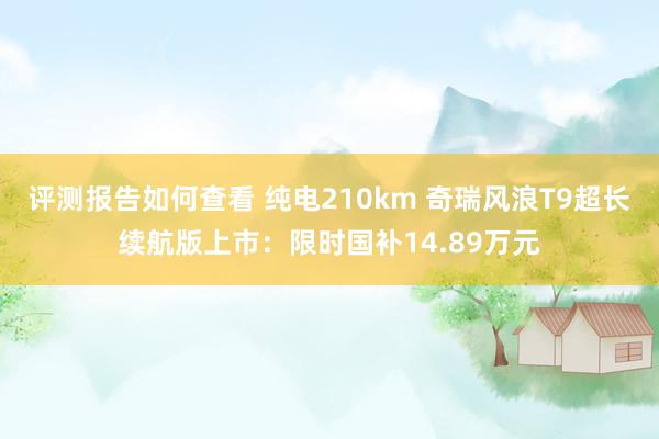 评测报告如何查看 纯电210km 奇瑞风浪T9超长续航版上市：限时国补14.89万元