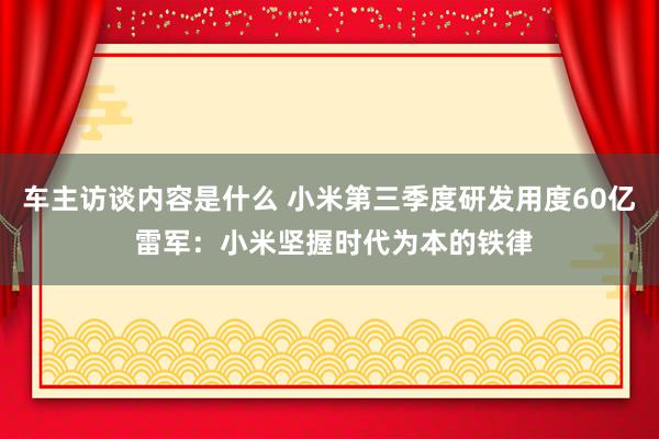 车主访谈内容是什么 小米第三季度研发用度60亿 雷军：小米坚握时代为本的铁律