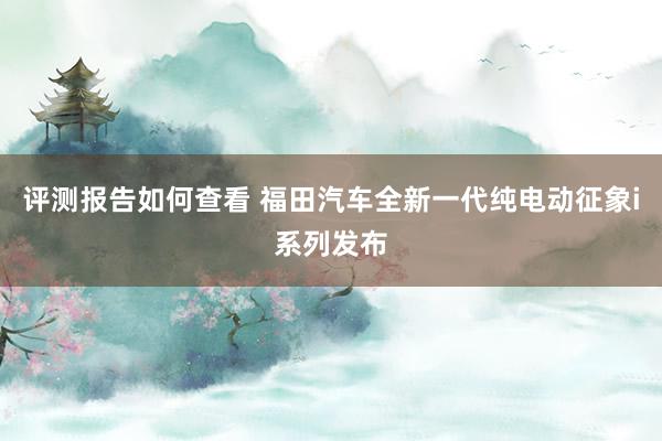 评测报告如何查看 福田汽车全新一代纯电动征象i系列发布