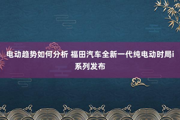 电动趋势如何分析 福田汽车全新一代纯电动时局i系列发布