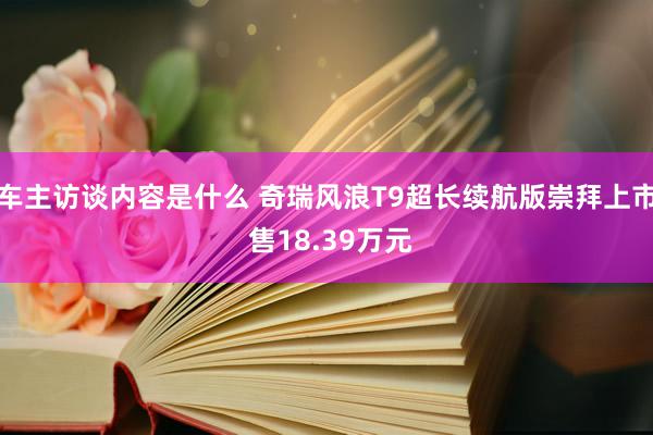 车主访谈内容是什么 奇瑞风浪T9超长续航版崇拜上市 售18.39万元