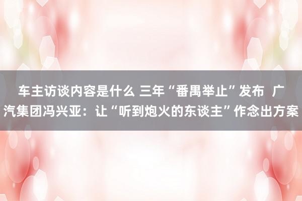 车主访谈内容是什么 三年“番禺举止”发布  广汽集团冯兴亚：让“听到炮火的东谈主”作念出方案