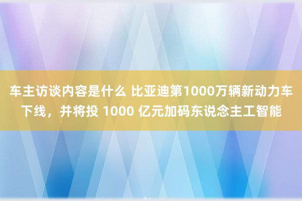 车主访谈内容是什么 比亚迪第1000万辆新动力车下线，并将投 1000 亿元加码东说念主工智能