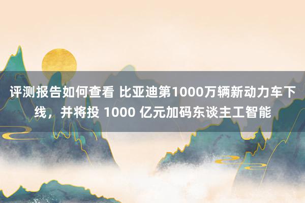 评测报告如何查看 比亚迪第1000万辆新动力车下线，并将投 1000 亿元加码东谈主工智能