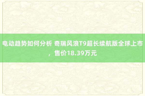 电动趋势如何分析 奇瑞风浪T9超长续航版全球上市，售价18.39万元