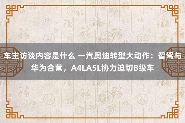 车主访谈内容是什么 一汽奥迪转型大动作：智驾与华为合营，A4LA5L协力迫切B级车