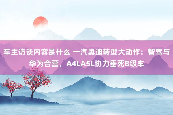 车主访谈内容是什么 一汽奥迪转型大动作：智驾与华为合营，A4LA5L协力垂死B级车