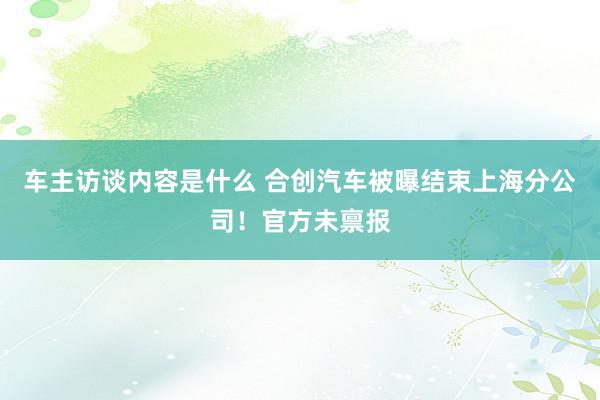 车主访谈内容是什么 合创汽车被曝结束上海分公司！官方未禀报