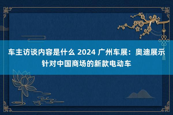 车主访谈内容是什么 2024 广州车展：奥迪展示针对中国商场的新款电动车