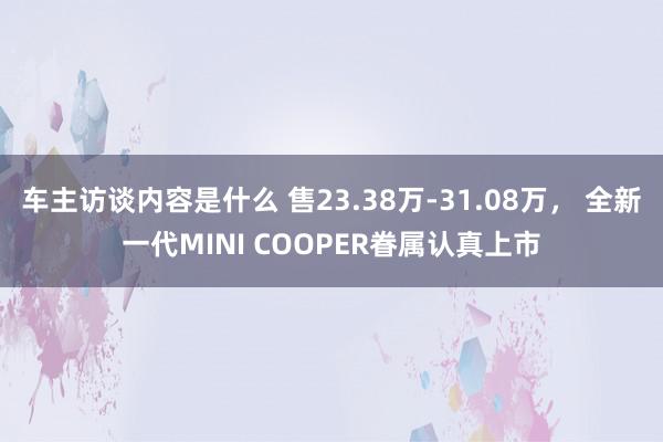 车主访谈内容是什么 售23.38万-31.08万， 全新一代MINI COOPER眷属认真上市