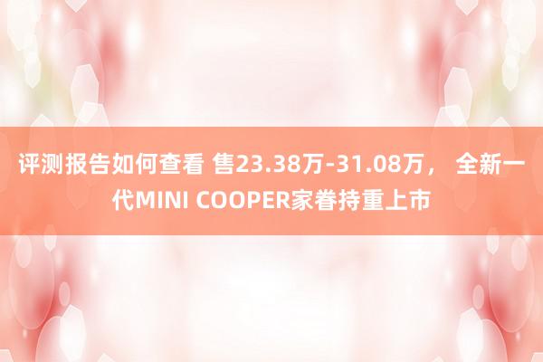 评测报告如何查看 售23.38万-31.08万， 全新一代MINI COOPER家眷持重上市