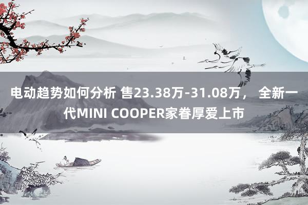 电动趋势如何分析 售23.38万-31.08万， 全新一代MINI COOPER家眷厚爱上市