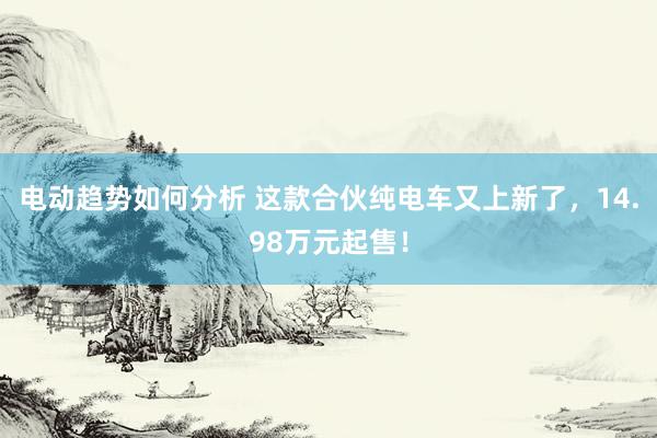 电动趋势如何分析 这款合伙纯电车又上新了，14.98万元起售！