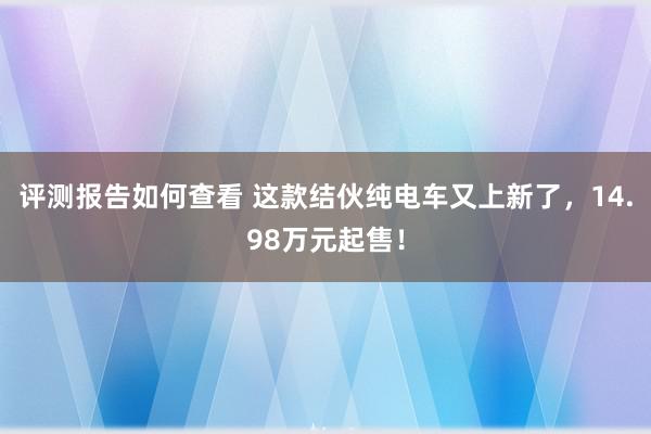 评测报告如何查看 这款结伙纯电车又上新了，14.98万元起售！