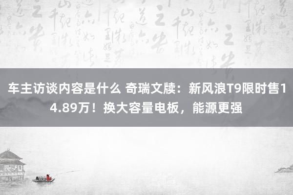 车主访谈内容是什么 奇瑞文牍：新风浪T9限时售14.89万！换大容量电板，能源更强