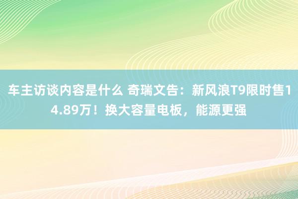 车主访谈内容是什么 奇瑞文告：新风浪T9限时售14.89万！换大容量电板，能源更强