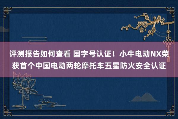 评测报告如何查看 国字号认证！小牛电动NX荣获首个中国电动两轮摩托车五星防火安全认证