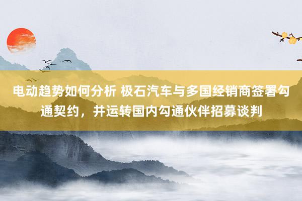 电动趋势如何分析 极石汽车与多国经销商签署勾通契约，并运转国内勾通伙伴招募谈判