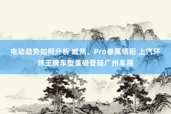 电动趋势如何分析 威然、Pro眷属领衔 上汽环球王牌车型重磅登陆广州车展