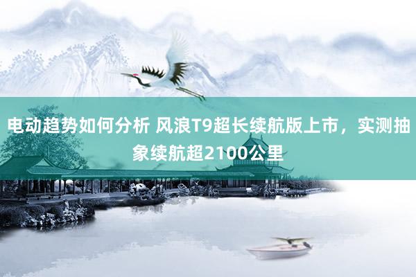 电动趋势如何分析 风浪T9超长续航版上市，实测抽象续航超2100公里