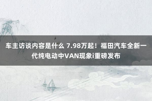 车主访谈内容是什么 7.98万起！福田汽车全新一代纯电动中VAN现象i重磅发布