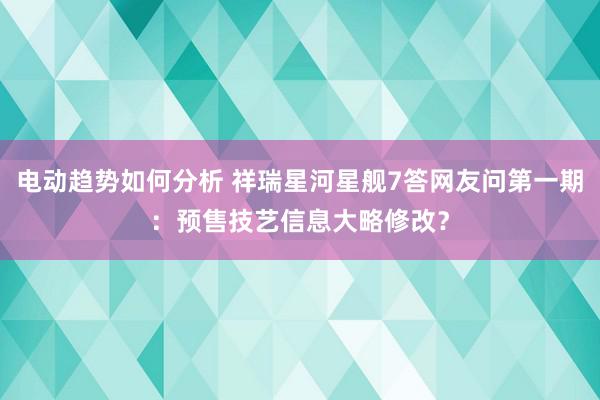 电动趋势如何分析 祥瑞星河星舰7答网友问第一期：预售技艺信息大略修改？