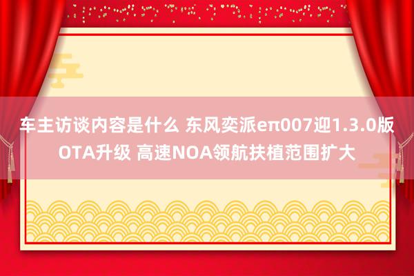 车主访谈内容是什么 东风奕派eπ007迎1.3.0版OTA升级 高速NOA领航扶植范围扩大