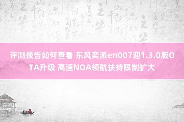 评测报告如何查看 东风奕派eπ007迎1.3.0版OTA升级 高速NOA领航扶持限制扩大