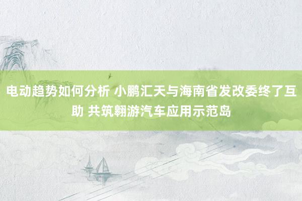 电动趋势如何分析 小鹏汇天与海南省发改委终了互助 共筑翱游汽车应用示范岛