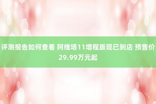 评测报告如何查看 阿维塔11增程版现已到店 预售价29.99万元起