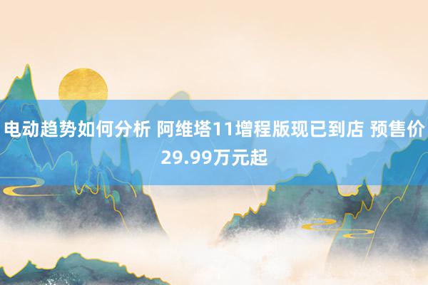 电动趋势如何分析 阿维塔11增程版现已到店 预售价29.99万元起