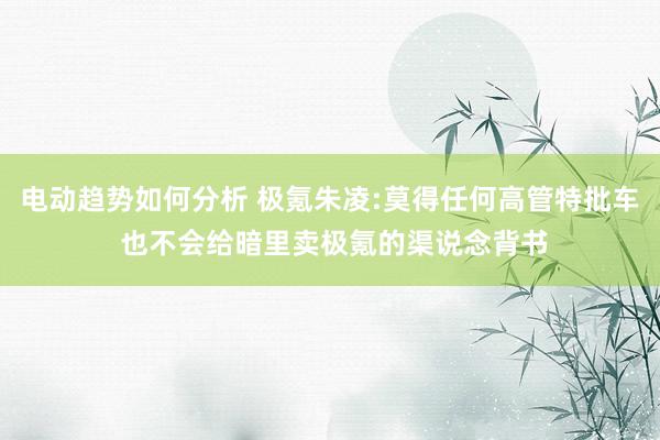 电动趋势如何分析 极氪朱凌:莫得任何高管特批车 也不会给暗里卖极氪的渠说念背书