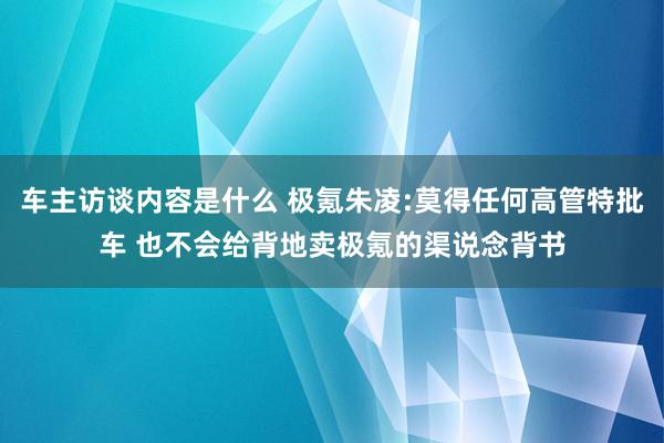 车主访谈内容是什么 极氪朱凌:莫得任何高管特批车 也不会给背地卖极氪的渠说念背书